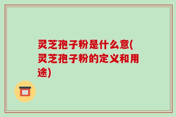 灵芝孢子粉是什么意(灵芝孢子粉的定义和用途)