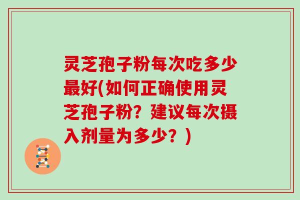 灵芝孢子粉每次吃多少最好(如何正确使用灵芝孢子粉?建议每次摄入剂量为多少?)