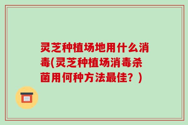 灵芝种植场地用什么消毒(灵芝种植场消毒杀菌用何种方法最佳？)