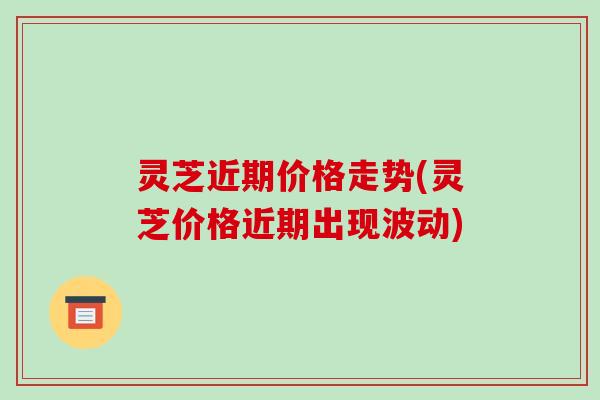 灵芝近期价格走势(灵芝价格近期出现波动)