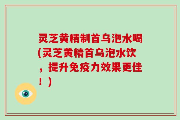 灵芝黄精制首乌泡水喝(灵芝黄精首乌泡水饮,提升免疫力效果更佳!)