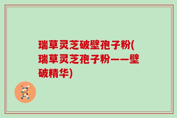 瑞草灵芝破壁孢子粉(瑞草灵芝孢子粉——壁破精华)