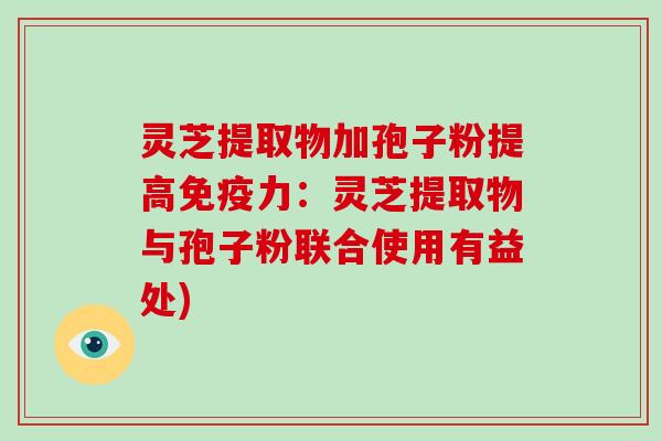 灵芝提取物加孢子粉提高免疫力:灵芝提取物与孢子粉联合使用有益处)