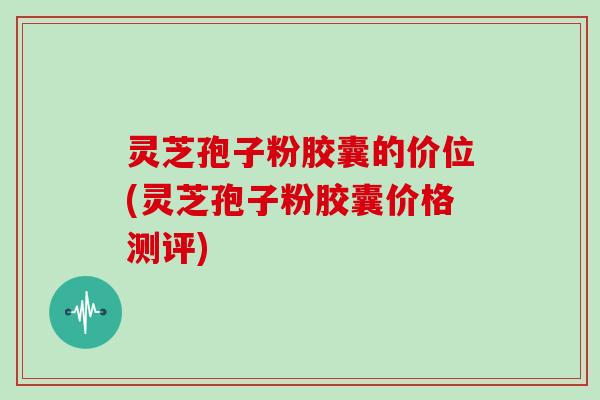 灵芝孢子粉胶囊的价位(灵芝孢子粉胶囊价格测评)