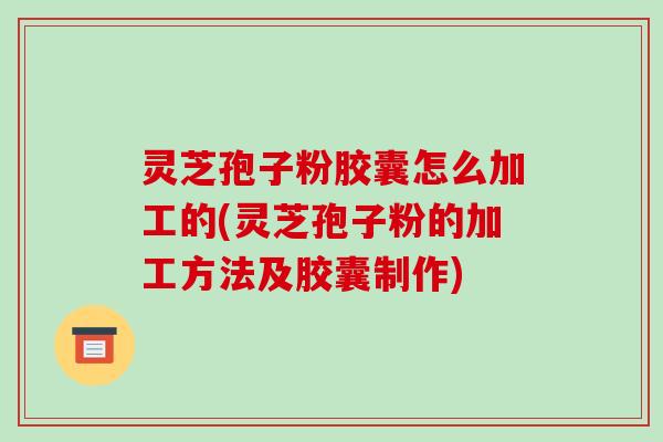 灵芝孢子粉胶囊怎么加工的(灵芝孢子粉的加工方法及胶囊制作)