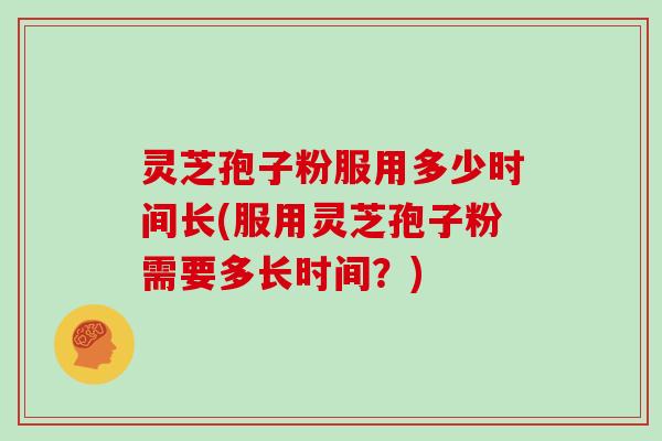 灵芝孢子粉服用多少时间长(服用灵芝孢子粉需要多长时间?)