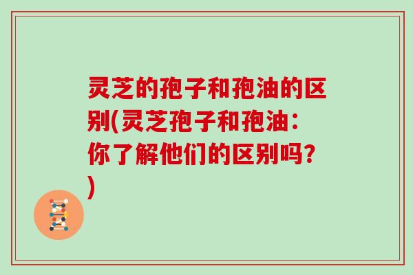 灵芝的孢子和孢油的区别(灵芝孢子和孢油:你了解他们的区别吗?)