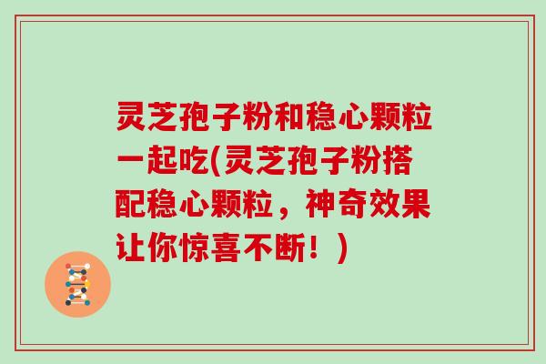 灵芝孢子粉和稳心颗粒一起吃(灵芝孢子粉搭配稳心颗粒,神奇效果让你惊喜不断!)