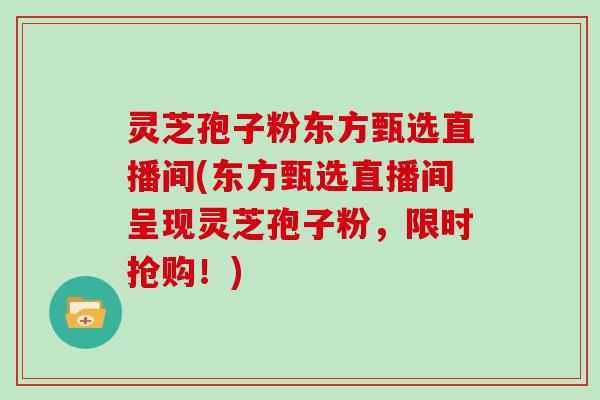 灵芝孢子粉东方甄选直播间(东方甄选直播间呈现灵芝孢子粉，限时抢购！)