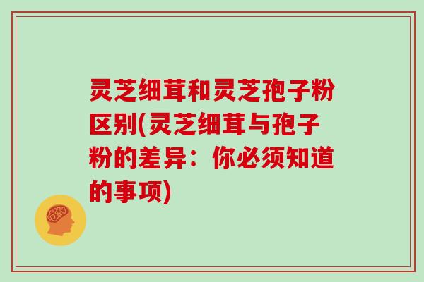 灵芝细茸和灵芝孢子粉区别(灵芝细茸与孢子粉的差异:你必须知道的事项)