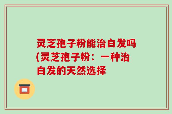 灵芝孢子粉能治白发吗(灵芝孢子粉:一种治白发的天然选择