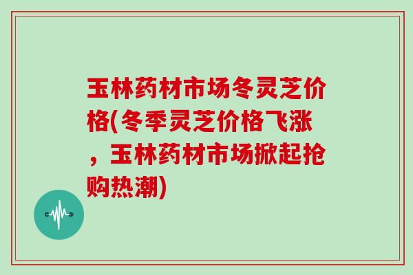玉林药材市场冬灵芝价格(冬季灵芝价格飞涨，玉林药材市场掀起抢购热潮)