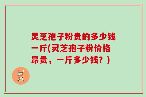 灵芝孢子粉贵的多少钱一斤(灵芝孢子粉价格昂贵，一斤多少钱？)