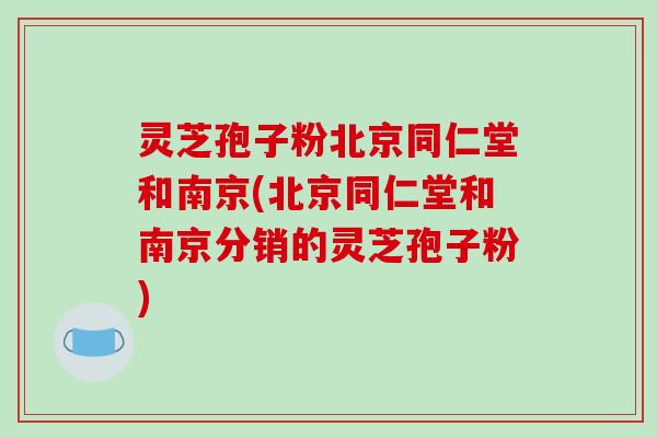 灵芝孢子粉北京同仁堂和南京(北京同仁堂和南京分销的灵芝孢子粉)