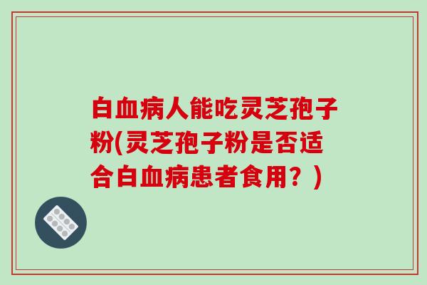 白血病人能吃灵芝孢子粉(灵芝孢子粉是否适合白血病患者食用?)