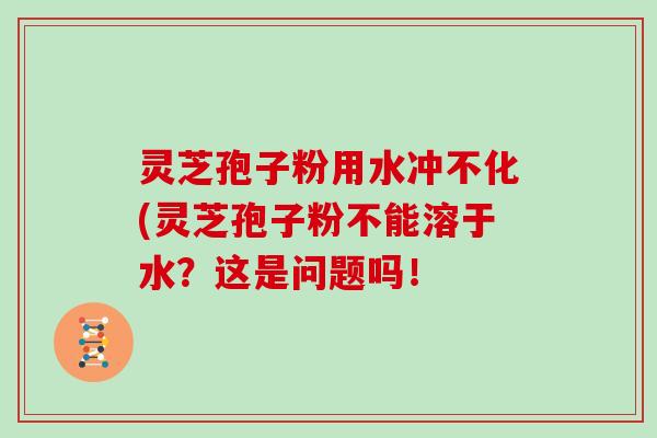 灵芝孢子粉用水冲不化(灵芝孢子粉不能溶于水?这是问题吗!