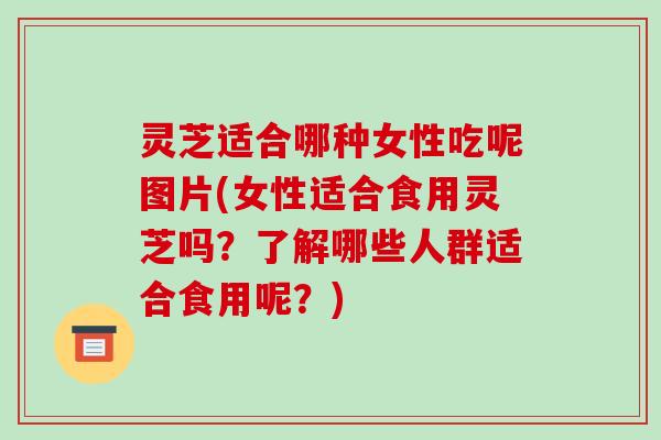 灵芝适合哪种女性吃呢图片(女性适合食用灵芝吗?了解哪些人群适合食用呢?)