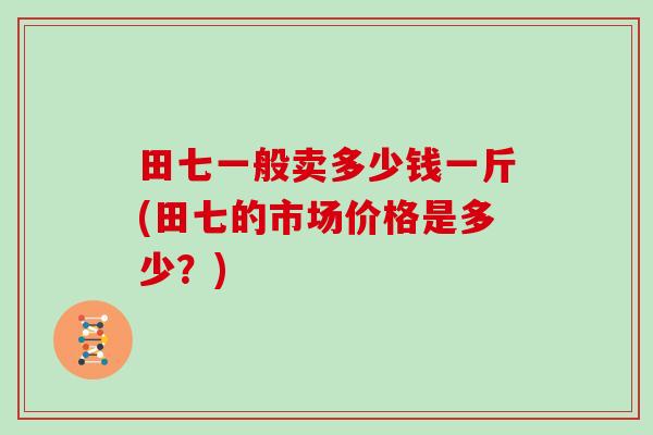 田七一般卖多少钱一斤(田七的市场价格是多少?)