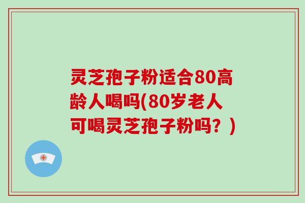 灵芝孢子粉适合80高龄人喝吗(80岁老人可喝灵芝孢子粉吗?)