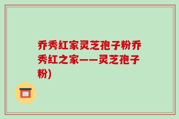 乔秀红家灵芝孢子粉乔秀红之家——灵芝孢子粉)