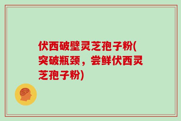 伏西破壁灵芝孢子粉(突破瓶颈,尝鲜伏西灵芝孢子粉)