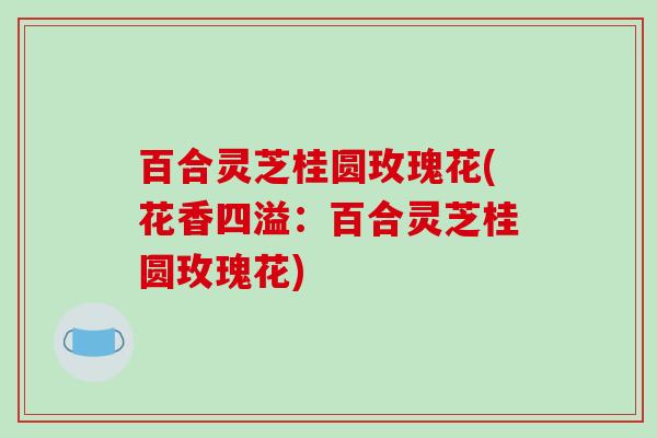 百合灵芝桂圆玫瑰花(花香四溢:百合灵芝桂圆玫瑰花)