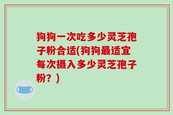 狗狗一次吃多少灵芝孢子粉合适(狗狗最适宜每次摄入多少灵芝孢子粉?)