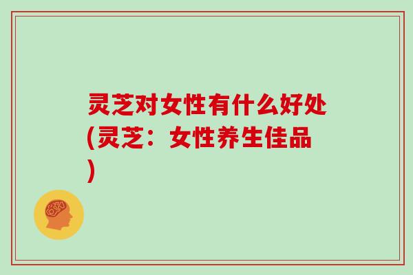 灵芝对女性有什么好处(灵芝:女性养生佳品)
