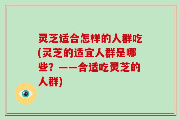 灵芝适合怎样的人群吃(灵芝的适宜人群是哪些？——合适吃灵芝的人群)