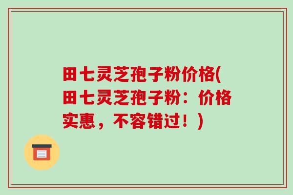 田七灵芝孢子粉价格(田七灵芝孢子粉：价格实惠，不容错过！)