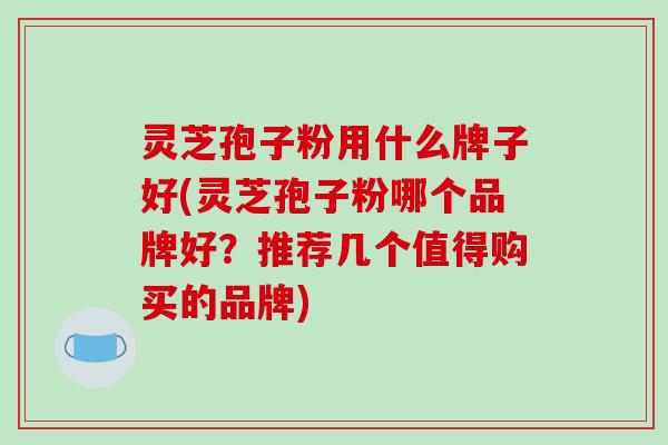 灵芝孢子粉用什么牌子好(灵芝孢子粉哪个品牌好?推荐几个值得购买的品牌)