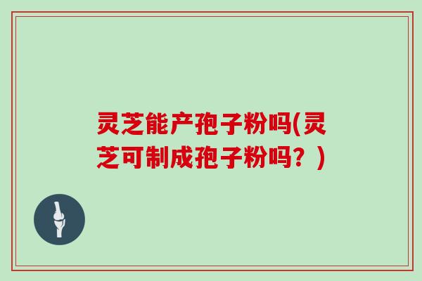 灵芝能产孢子粉吗(灵芝可制成孢子粉吗？)