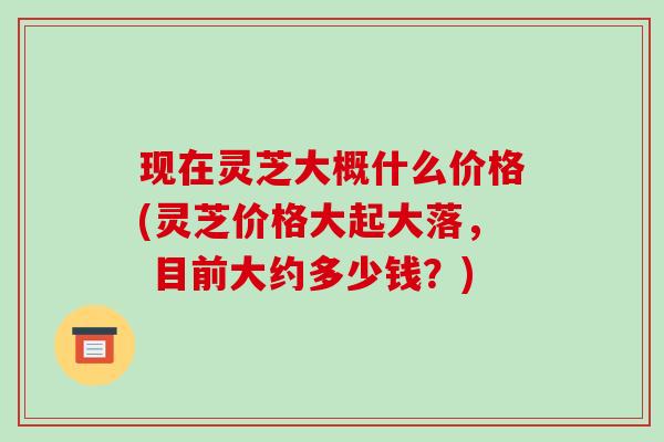 现在灵芝大概什么价格(灵芝价格大起大落, 目前大约多少钱?)