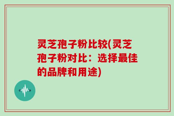 灵芝孢子粉比较(灵芝孢子粉对比:选择最佳的品牌和用途)