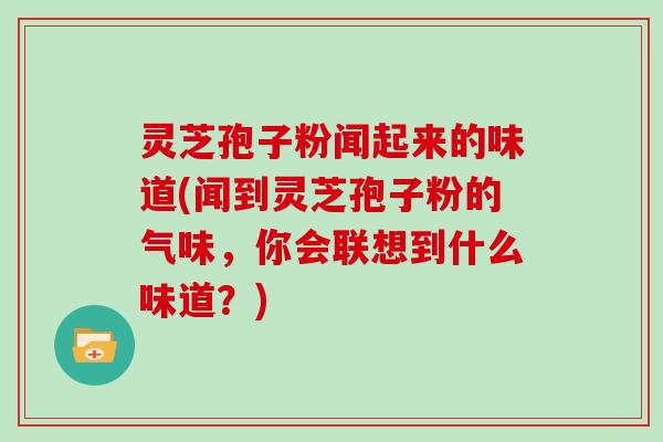 灵芝孢子粉闻起来的味道(闻到灵芝孢子粉的气味,你会联想到什么味道?)