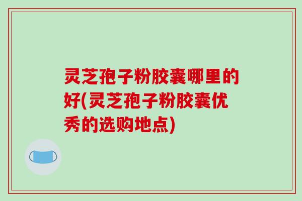 灵芝孢子粉胶囊哪里的好(灵芝孢子粉胶囊优秀的选购地点)