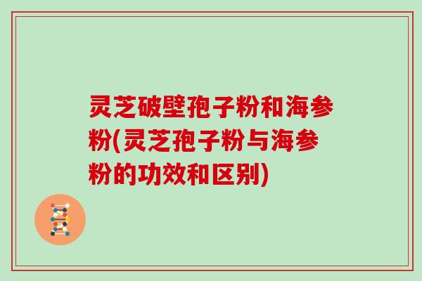 灵芝破壁孢子粉和海参粉(灵芝孢子粉与海参粉的功效和区别)