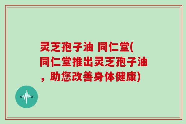 灵芝孢子油 同仁堂(同仁堂推出灵芝孢子油,助您改善身体健康)