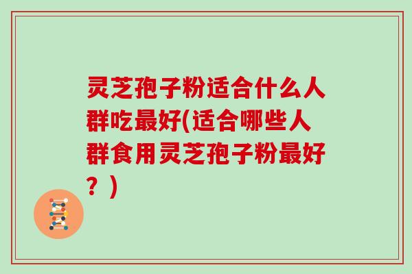 灵芝孢子粉适合什么人群吃最好(适合哪些人群食用灵芝孢子粉最好?)