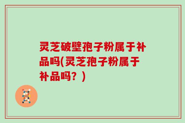 灵芝破壁孢子粉属于补品吗(灵芝孢子粉属于补品吗？)
