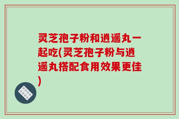 灵芝孢子粉和逍遥丸一起吃(灵芝孢子粉与逍遥丸搭配食用效果更佳)