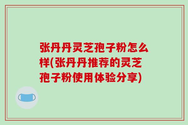 张丹丹灵芝孢子粉怎么样(张丹丹推荐的灵芝孢子粉使用体验分享)