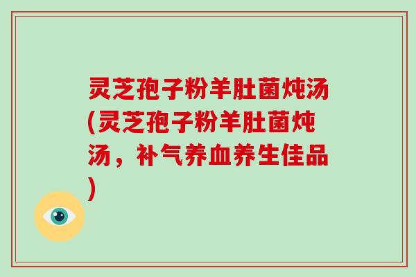 灵芝孢子粉羊肚菌炖汤(灵芝孢子粉羊肚菌炖汤,补气养血养生佳品)