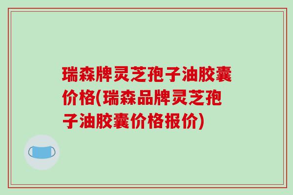 瑞森牌灵芝孢子油胶囊价格(瑞森品牌灵芝孢子油胶囊价格报价)
