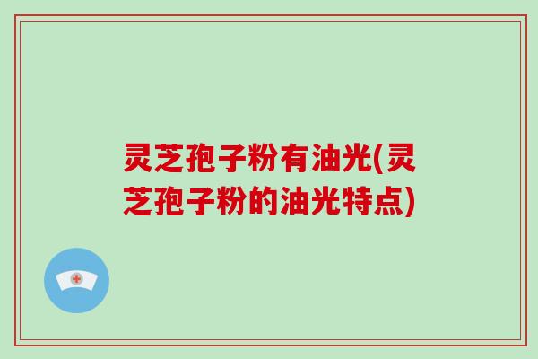 灵芝孢子粉有油光(灵芝孢子粉的油光特点)