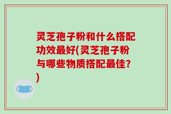 灵芝孢子粉和什么搭配功效最好(灵芝孢子粉与哪些物质搭配最佳?)