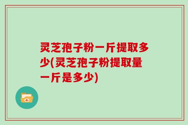 灵芝孢子粉一斤提取多少(灵芝孢子粉提取量一斤是多少)