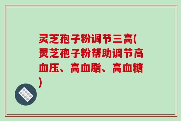 灵芝孢子粉调节三高(灵芝孢子粉帮助调节高血压、高血脂、高血糖)