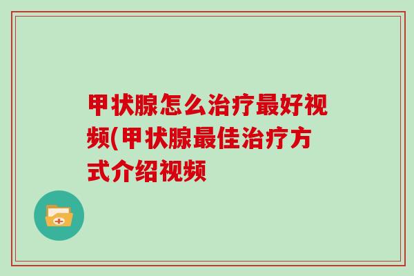 甲状腺怎么治疗最好视频(甲状腺最佳治疗方式介绍视频