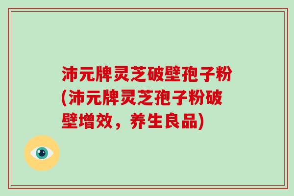 沛元牌灵芝破壁孢子粉(沛元牌灵芝孢子粉破壁增效，养生良品)
